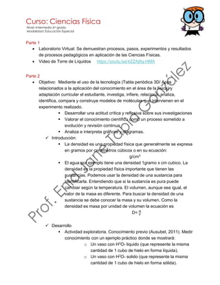 Curso: Ciencias Física
Nivel: Intermedio 6to grado
Modalidad: Educación Especial
Parte 1
• Laboratorio Virtual: Se demuestran procesos, pasos, experimentos y resultados
de procesos pedagógicos en aplicación de las Ciencias Físicas.
• Video de Torre de Líquidos https://youtu.be/4ZZAj8q-HMA
Parte 2
• Objetivo: Mediante el uso de la tecnología (Tabla periódica 3D/ Apps
relacionados a la aplicación del conocimiento en el área de la física) y
adaptación curricular el estudiante, investiga, infiere, relaciona, analiza,
identifica, compara y construye modelos de moléculas que intervienen en el
experimento realizado.
▪ Desarrollar una actitud crítica y reflexiva sobre sus investigaciones
▪ Valorar el conocimiento científico como un proceso sometido a
evolución y revisión continua.
▪ Analiza e interpreta gráficos y diagramas.
✓ Introducción:
▪ La densidad es una propiedad física que generalmente se expresa
en gramos por centímetros cúbicos o en su ecuación:
g/cm3
▪ El agua por ejemplo tiene una densidad 1gramo x cm cubico. La
densidad es la propiedad física importante que tienen las
sustancias. Podemos usar la densidad de una sustancia para
identificarla. Entendiendo que si la sustancia es pura puede
cambiar según la temperatura. El volumen, aunque sea igual, el
valor de la masa es diferente. Para buscar la densidad de una
sustancia se debe conocer la masa y su volumen. Como la
densidad es masa por unidad de volumen la ecuación es
D= 𝑀
𝑉
✓ Desarrollo
▪ Actividad exploratoria. Conocimiento previo (Ausubel, 2011). Medir
conocimiento con un ejemplo práctico donde se mostrará:
o Un vaso con H2O- liquido (que represente la misma
cantidad de 1 cubo de hielo en forma líquida).
o Un vaso con H2O- solido (que represente la misma
cantidad de 1 cubo de hielo en forma sólida).
 