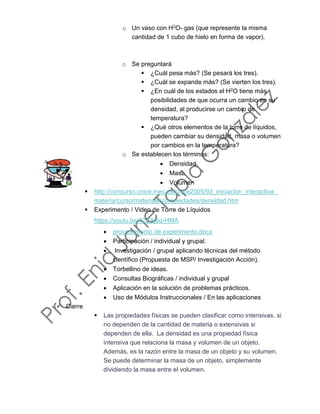 o Un vaso con H2O- gas (que represente la misma
cantidad de 1 cubo de hielo en forma de vapor).
o Se preguntará
▪ ¿Cuál pesa más? (Se pesará los tres).
▪ ¿Cuál se expande más? (Se vierten los tres).
▪ ¿En cuál de los estados el H2O tiene más
posibilidades de que ocurra un cambio en su
densidad, al producirse un cambio de
temperatura?
▪ ¿Qué otros elementos de la torre de líquidos,
pueden cambiar su densidad, masa o volumen
por cambios en la temperatura?
o Se establecen los términos:
• Densidad
• Masa
• Volumen
▪ http://concurso.cnice.mec.es/cnice2005/93_iniciacion_interactiva_
materia/curso/materiales/propiedades/densidad.htm
▪ Experimento / Video de Torre de Líquidos
https://youtu.be/4ZZAj8q-HMA
• procedimiento de experimento.docx
• Participación / individual y grupal.
• Investigación / grupal aplicando técnicas del método
científico (Propuesta de MSP/ Investigación Acción).
• Torbellino de ideas.
• Consultas Biográficas / individual y grupal
• Aplicación en la solución de problemas prácticos.
• Uso de Módulos Instruccionales / En las aplicaciones
✓ Cierre
▪ Las propiedades físicas se pueden clasificar como intensivas, si
no dependen de la cantidad de materia o extensivas si
dependen de ella. La densidad es una propiedad física
intensiva que relaciona la masa y volumen de un objeto.
Además, es la razón entre la masa de un objeto y su volumen.
Se puede determinar la masa de un objeto, simplemente
dividiendo la masa entre el volumen.
 