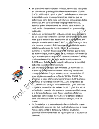 ▪ En el Sistema Internacional de Medidas, la densidad se expresa
en unidades de gramos(g) dividida entre centímetros cúbicos
(cm³) o mililitros (mL): g/mL o g/cm³. Vale la pena recalcar que
la densidad es una propiedad intensiva a pesar de que se
determina a partir de la masa y el volumen, ambas propiedades
extensivas. Por ser la densidad una propiedad intensiva,
significa que es independiente del tamaño de la muestra. Es
decir, un litro de agua tiene la misma densidad que un mililitro
del líquido.
▪ Volumen y temperatura: Sin embargo, debido a que la mayoría
de las sustancias cambian su volumen con la temperatura, esto
hace que la densidad sea dependiente de la temperatura. Por
ejemplo, a una temperatura de 3.98°C, un mililitro de agua tiene
una masa de un gramo. Esto hace que la densidad del agua a
esta temperatura sea de 1 g/mL. Según la temperatura
aumenta, el volumen de agua aumenta, mientras que la masa
se mantiene igual, disminuyendo así su densidad. Un mililitro de
agua a una temperatura de 100°C, tiene una masa de 0.9584 g,
por lo que la densidad del agua a esta temperatura es de
0.9584 g/mL. Debido a esta variación, al informar la densidad,
debemos especificar la temperatura.
▪ Las propiedades del agua son inmensas. La mayoría de las
sustancias se expanden cuando se calientan y se contraen
cuando se enfrían. El agua se comporta en forma distinta. El
agua se contrae cuando se enfría de 100°C a 3.98°C. Sin
embargo, al bajar a temperaturas menores de 3.98°C, el agua
comienza a expandirse nuevamente. A una temperatura de
0°C, la densidad del agua resulta ser 0.99987 g/mL y una vez
congelada, la densidad del hielo es de 0.917 g/mL. Por ello al
echar hielo o cualquier otra sustancia con una densidad menor
a la densidad del agua, estos flotan. Los objetos flotan en
sustancias con densidad mayor. Si por el contrario el objeto
tiene una densidad mayor a la densidad del agua, este se
hunde.
▪ La densidad de una sustancia particularmente líquida, puede
ser útil debido a que es más fácil medir el volumen que la masa.
Así que conociendo la densidad y midiendo el volumen
podemos determinar la masa del líquido partir de la ecuación de
densidad.
 