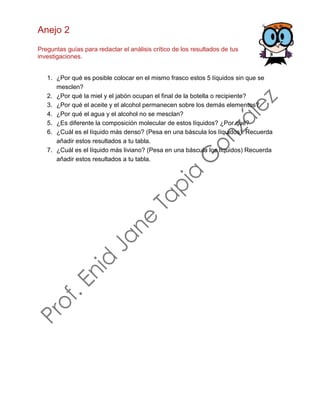 Anejo 2
Preguntas guías para redactar el análisis crítico de los resultados de tus
investigaciones.
1. ¿Por qué es posible colocar en el mismo frasco estos 5 líquidos sin que se
mesclen?
2. ¿Por qué la miel y el jabón ocupan el final de la botella o recipiente?
3. ¿Por qué el aceite y el alcohol permanecen sobre los demás elementos?
4. ¿Por qué el agua y el alcohol no se mesclan?
5. ¿Es diferente la composición molecular de estos líquidos? ¿Por qué?
6. ¿Cuál es el líquido más denso? (Pesa en una báscula los líquidos). Recuerda
añadir estos resultados a tu tabla.
7. ¿Cuál es el líquido más liviano? (Pesa en una báscula los líquidos) Recuerda
añadir estos resultados a tu tabla.
 