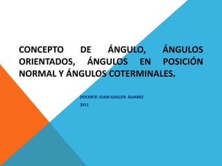 CONCEPTO DE ÁNGULO, ÁNGULOS ORIENTADOS, ÁNGULOS EN POSICIÓN NORMAL Y ÁNGULOS COTERMINALES . DOCENTE: ELKIN GUILLEN  ÁLVAREZ 2011 