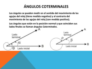 ÁNGULOS COTERMINALES Los ángulos se pueden medir en el sentido del movimiento de las agujas del reloj (tiene medida negativa) y al contrario del movimiento de las agujas del reloj (con medida positiva). Los ángulos que están en la posición normal y que coinciden sus lados ﬁnales se llaman  ángulos Coterminales . 