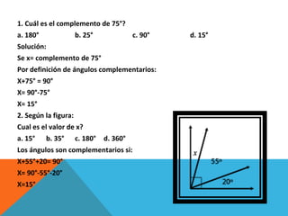 1. Cuál es el complemento de 75°? a. 180° b. 25° c. 90° d. 15° Solución: Se x= complemento de 75° Por definición de ángulos complementarios: X+75° = 90° X= 90°-75° X= 15° 2. Según la figura: Cual es el valor de x? a. 15° b. 35° c. 180° d. 360° Los ángulos son complementarios si: X+55°+20= 90° X= 90°-55°-20° X=15° 