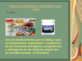 TERAPIA HORMONAL DE REEMPLAZO 
(THR) 
Concepto 
Son los medicamentos que se utilizan para 
el complemento, suplemento o sustitución 
de las hormonas estrógenos, progesterona 
y andrógenos en las distintas etapas que 
se suceden durante el Climaterio 
 