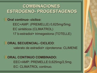 CCOOMMBBIINNAACCIIOONNEESS 
EESSTTRROOGGEENNOO-- PPRROOGGEESSTTAAGGEENNOOSS 
Oral continuo- cíclico: 
EEC+AMP: (PREMELLE) 0,625mg/5mg; 
EC sintéticos (CLIMATROL) 
17 b-estradiol+ trimegestona (TOTELLE) 
ORAL SECUENCIAL- CICLICO: 
valerato de estradiol+ ciproterona: CLIMENE 
ORAL CONTINUO COMBINADO: 
EEC+AMP: PREMELLE:0,625mg/2,5mg. 
EC: CLIMATROL continuo. 
 
