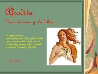 Afrodita 
Diosa del amor y La belleza 
El sagrado elixir 
que impregna la divina piel dorada 
de tu amorosa flecha de la vida, 
certera llegue a mi vejez cansada 
y resucite mi pasión perdida. 
Gracias 
