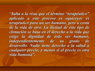 ““Salta a la vista que el término “terapéutico”Salta a la vista que el término “terapéutico”
aplicado a este proceso es equívoco: esaplicado a este proceso es equívoco: es
terapéutico para un ser humano, pero a costaterapéutico para un ser humano, pero a costa
de la vida de otro. La ilicitud de este tipo dede la vida de otro. La ilicitud de este tipo de
clonación se basa en el derecho a la vida queclonación se basa en el derecho a la vida que
exige la dignidad de todo ser humano,exige la dignidad de todo ser humano,
independientemente de su grado deindependientemente de su grado de
desarrollo. Nadie tiene derecho a la salud adesarrollo. Nadie tiene derecho a la salud a
cualquier precio, y menos si el precio es otracualquier precio, y menos si el precio es otra
vida humana”.vida humana”.
 