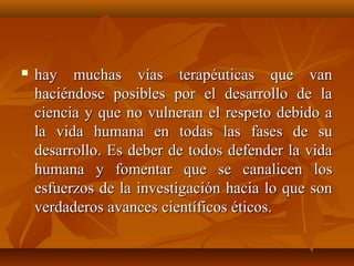  hay muchas vías terapéuticas que vanhay muchas vías terapéuticas que van
haciéndose posibles por el desarrollo de lahaciéndose posibles por el desarrollo de la
ciencia y que no vulneran el respeto debido aciencia y que no vulneran el respeto debido a
la vida humana en todas las fases de sula vida humana en todas las fases de su
desarrollo. Es deber de todos defender la vidadesarrollo. Es deber de todos defender la vida
humana y fomentar que se canalicen loshumana y fomentar que se canalicen los
esfuerzos de la investigación hacia lo que sonesfuerzos de la investigación hacia lo que son
verdaderos avancesverdaderos avances científicos éticos.científicos éticos.
 
