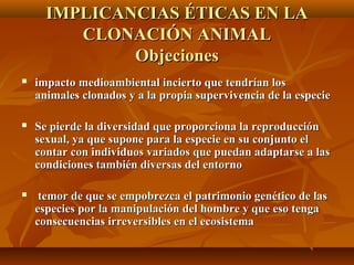  impacto medioambiental incierto que tendrían losimpacto medioambiental incierto que tendrían los
animales clonados y a la propia supervivencia de la especieanimales clonados y a la propia supervivencia de la especie
 Se pierde la diversidad que proporciona la reproducciónSe pierde la diversidad que proporciona la reproducción
sexual, ya que supone para la especie en su conjunto elsexual, ya que supone para la especie en su conjunto el
contar con individuos variados que puedan adaptarse a lascontar con individuos variados que puedan adaptarse a las
condiciones también diversas del entornocondiciones también diversas del entorno
 temor de que se empobrezca el patrimonio genético de lastemor de que se empobrezca el patrimonio genético de las
especies por la manipulación del hombre y que eso tengaespecies por la manipulación del hombre y que eso tenga
consecuencias irreversibles en el ecosistemaconsecuencias irreversibles en el ecosistema
IMPLICANCIAS ÉTICAS EN LAIMPLICANCIAS ÉTICAS EN LA
CLONACIÓN ANIMALCLONACIÓN ANIMAL
ObjecionesObjeciones
 
