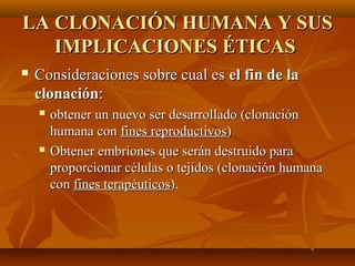 LA CLONACIÓN HUMANA Y SUSLA CLONACIÓN HUMANA Y SUS
IMPLICACIONES ÉTICASIMPLICACIONES ÉTICAS
 Consideraciones sobre cual esConsideraciones sobre cual es el fin de lael fin de la
clonaciónclonación::
 obtener un nuevo ser desarrollado (clonaciónobtener un nuevo ser desarrollado (clonación
humana conhumana con fines reproductivosfines reproductivos))
 Obtener embriones que serán destruido paraObtener embriones que serán destruido para
proporcionar células o tejidos (clonación humanaproporcionar células o tejidos (clonación humana
concon fines terapéuticosfines terapéuticos).).
 