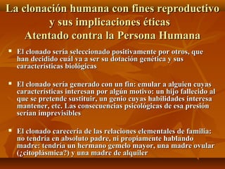  El clonado sería seleccionado positivamente por otros, queEl clonado sería seleccionado positivamente por otros, que
han decidido cuál va a ser su dotación genética y sushan decidido cuál va a ser su dotación genética y sus
características biológicascaracterísticas biológicas
 El clonado sería generado con un fin: emular a alguien cuyasEl clonado sería generado con un fin: emular a alguien cuyas
características interesan por algún motivo: un hijo fallecido alcaracterísticas interesan por algún motivo: un hijo fallecido al
que se pretende sustituir, un genio cuyas habilidades interesaque se pretende sustituir, un genio cuyas habilidades interesa
mantener, etc. Las consecuencias psicológicas de esa presiónmantener, etc. Las consecuencias psicológicas de esa presión
serían imprevisiblesserían imprevisibles
 El clonado carecería de las relaciones elementales de familia:El clonado carecería de las relaciones elementales de familia:
no tendría en absoluto padre, ni propiamente hablandono tendría en absoluto padre, ni propiamente hablando
madre: tendría un hermano gemelo mayor, una madre ovularmadre: tendría un hermano gemelo mayor, una madre ovular
(¿citoplásmica?) y una madre de alquiler(¿citoplásmica?) y una madre de alquiler
La clonación humana con fines reproductivoLa clonación humana con fines reproductivo
y sus implicaciones éticasy sus implicaciones éticas
Atentado contra la Persona HumanaAtentado contra la Persona Humana
 