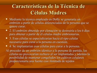  Mediante la técnica empleada en Dolly se generaría unMediante la técnica empleada en Dolly se generaría un
embrión a partir de células diferenciadas de la persona que seembrión a partir de células diferenciadas de la persona que se
quiere curar.quiere curar.
 2. El embrión obtenido por clonación se destruiría a los 6 días2. El embrión obtenido por clonación se destruiría a los 6 días
para obtener a partir de él células madre embrionarias.para obtener a partir de él células madre embrionarias.
 3. Esas células se especializarían hacia el tipo celular3. Esas células se especializarían hacia el tipo celular
necesario para curar a la persona en cuestión.necesario para curar a la persona en cuestión.
 4. Se implantarían esas células para curar a la persona.4. Se implantarían esas células para curar a la persona.
Al proceder de un embrión idéntico a la persona de partida, lasAl proceder de un embrión idéntico a la persona de partida, las
células no provocarían rechazo al ser implantadas y además lacélulas no provocarían rechazo al ser implantadas y además la
posibilidad de mantener congelados los cultivos celularesposibilidad de mantener congelados los cultivos celulares
proporcionaría una fuente casi ilimitada de tejidosproporcionaría una fuente casi ilimitada de tejidos
Características de la Técnica deCaracterísticas de la Técnica de
Células MadresCélulas Madres
 