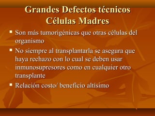  Son más tumorigénicas que otras células delSon más tumorigénicas que otras células del
organismoorganismo
 No siempre al transplantarla se asegura queNo siempre al transplantarla se asegura que
haya rechazo con lo cual se deben usarhaya rechazo con lo cual se deben usar
inmunosupresores como en cualquier otroinmunosupresores como en cualquier otro
transplantetransplante
 Relación costo/ beneficio altísimoRelación costo/ beneficio altísimo
Grandes Defectos técnicosGrandes Defectos técnicos
Células MadresCélulas Madres
 