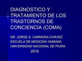 DIAGNOSTICO Y
TRATAMIENTO DE LOS
TRASTORNOS DE
CONCIENCIA (COMA)
DR. JORGE S. CARMONA CHÁVEZDR. JORGE S. CARMONA CHÁVEZ
ESCUELA DE MEDICINA HUMANAESCUELA DE MEDICINA HUMANA
UNIVERSIDAD NACIONAL DE PIURAUNIVERSIDAD NACIONAL DE PIURA
20162016
 