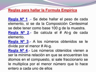 Reglas para hallar la Formula Empírica
Regla Nº 1 .- Se debe hallar el peso de cada
elemento, si se da la Composición Centesimal
se debe tener como base 100 g de la muestra.
Regla Nº 2.- Se calcula el # At-g de cada
elemento.
Regla Nº 3.- A los números obtenidos se le
divide por el menor # At-g.
Regla Nº 4.- Los números obtenidos vienen a
ser la mínima relación en que se encuentran los
átomos en el compuesto, si sale fraccionario se
le multiplica por el menor número que lo hace
entero a cada uno de ellos
 