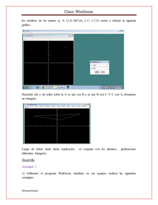 Clase: WinGeom.
SimonaFeula
los nombres de los puntos ej. A: (1,3) B:(7,6), y C: (-7,5) vamos a obtener la siguiente
gráfica.
Haciendo clic y sin soltar sobre la A se une con B y se une B con C Y C con A, formamos
un triangulo.
Luego de haber dado dicha explicación, en conjunto con los alumnos, graficaremos
diferentes triángulos.
Desarrollo:
Actividad 1
1) Utilizando el programa WinGeom, instalado en sus equipos realicen las siguientes
consignas:
 