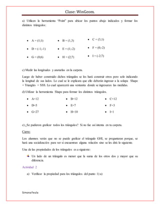 Clase: WinGeom.
SimonaFeula
a) Utilicen la herramienta “Point” para ubicar los puntos abajo indicados y formar los
distintos triángulos:
 A = (1;1)  B = (1,3)  C = (3,1)
 D = (-1;-1)  E = (1;-2)  F = (0;-2)
 G = (0;6)  H = (2;7)  I = (-2;7)
c) Medir las longitudes y anotarlas en la carpeta.
Luego de haber construido dichos triángulos se les hará construir otros pero solo indicando
la longitud de sus lados. Lo cual se le explicara que ello deberán ingresar a la solapa Shape
+ Triangles + SSS. Lo cual aparecerá una ventanita donde se ingresaran las medidas.
d) Utilizar la herramienta Shape para formar los distintos triángulos.
 A=12  B=12  C=12
 D=5  E=7  F=3
 G=27  H=10  I=1
e) ¿Se pudieron graficar todos los triángulos? Si no fue así intenta en tu carpeta.
Cierre:
Los alumnos verán que no se puede graficar el triángulo GHI, se preguntaran porque, se
hará una socialización para ver si encuentran alguna relación sino se les dirá lo siguiente.
Una de las propiedades de los triángulos es a siguiente:
Un lado de un triángulo es menor que la suma de los otros dos y mayor que su
diferencia.
Actividad 2
a) Verificar la propiedad para los triángulos del punto 1) a)
 