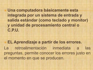    Una computadora básicamente esta
    integrada por un sistema de entrada y
    salida estándar (como teclado y monitor)
    y unidad de procesamiento central o
    C.P.U.

 EL Aprendizaje a partir de los errores.
La retroalimentación inmediata a las
preguntas, permite conocer los errores justo en
el momento en que se producen.
 