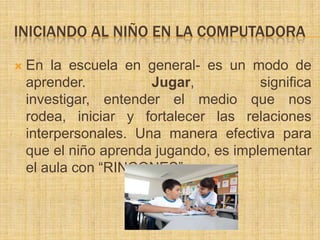 INICIANDO AL NIÑO EN LA COMPUTADORA

   En la escuela en general- es un modo de
    aprender.          Jugar,           significa
    investigar, entender el medio que nos
    rodea, iniciar y fortalecer las relaciones
    interpersonales. Una manera efectiva para
    que el niño aprenda jugando, es implementar
    el aula con “RINCONES”.
 