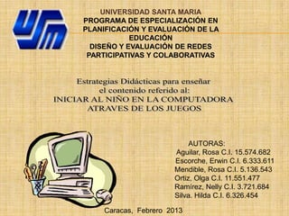 UNIVERSIDAD SANTA MARIA
PROGRAMA DE ESPECIALIZACIÓN EN
PLANIFICACIÓN Y EVALUACIÓN DE LA
            EDUCACIÓN
  DISEÑO Y EVALUACIÓN DE REDES
 PARTICIPATIVAS Y COLABORATIVAS




                            AUTORAS:
                       Aguilar, Rosa C.I. 15.574.682
                       Escorche, Erwin C.I. 6.333.611
                       Mendible, Rosa C.I. 5.136.543
                       Ortiz, Olga C.I. 11.551.477
                       Ramírez, Nelly C.I. 3.721.684
                       Silva. Hilda C.I. 6.326.454

     Caracas, Febrero 2013
 