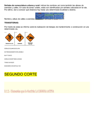 Señales de nomenclatura urbana y rural: indican los nombres así como también las alturas de
avenidas y calles. En caso de zonas rurales, estas son identificadas por señales colocadas en la ruta.
Por último, dan a conocer qué distancia hay hasta una determinada localidad o destino.
Nombre y altura de calles o avenidas:
TRANSITORIAS:
Por medio de estas se informa sobre la realización de trabajos de mantenimiento o construcción en una
determinada vía.
SEÑALES QUIMICAS ELKIN
ESTREMADAMENTEINFLAMABLE
MUY TOXICO
SEÑALES MARITIMAS JOHANA
TENGO UN BUZO
MANIOBRA CON DIFICULTAD
SEGUNDO CORTE
3.1.2.- Elementos que lo facilita LA ESCUCHAACTIVA
 
