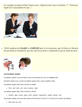 Por ejemplo se puede utilizar frases como: “¿Quieres decir que te sentiste…?”, “Entonces,
según veo lo que pasaba era que…”.
G
c) Emitir palabras de HALAGO o CUMPLIDO para la otra persona, que fortalece el discurso
del que habla al transmitirle que uno está de acuerdo o comprende lo que se acaba de decir.
LAS PALABRAS AGUDAS
Las palabras agudas son las que llevan acento (la intensidad de la voz) en la última sílaba.
Importante destacar que no todas las palabras agudas llevan acento ortográfico (tilde).
Las palabras agudas llevan tilde si terminan en vocal:
 Perú - sofá - café - rubí - menú - marroquí - bebé
Las palabras agudas llevan tilde si terminan en N o S:
 también - algún - jamás - según - sillón - además - organización - capitán - alemán - anís
Hay palabras agudas que tienen tilde a pesar de NO terminar en vocal, N o S. Esto es por la ruptura del diptongo:
 Raúl, baúl, raíz, maíz
 