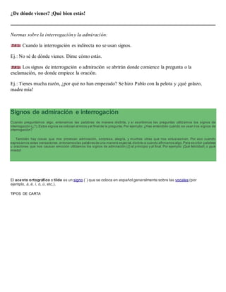 ¿De dónde vienes? ¡Qué bien estás!
Normas sobre la interrogación y la admiración:
Cuando la interrogación es indirecta no se usan signos.
Ej.: No sé de dónde vienes. Dime cómo estás.
Los signos de interrogación o admiración se abrirán donde comience la pregunta o la
exclamación, no donde empiece la oración.
Ej.: Tienes mucha razón, ¿por qué no han empezado? Se hizo Pablo con la pelota y ¡qué golazo,
madre mía!
Signos de admiración e interrogación
Cuando preguntamos algo, entonamos las palabras de manera distinta, y si escribimos las preguntas utilizamos los signos de
interrogación (¿?).Estos signos se colocan al inicio yal final de la pregunta. Por ejemplo: ¿Has entendido cuándo se usan l os signos de
interrogación?
También hay cosas que nos provocan admiración, sorpresa, alegría, y muchas otras que nos entusiasman. Por eso cuando
expresamos estas sensaciones,entonamos las palabras de una manera especial,distinto a cuando afirmamos algo.Para escribir palabras
u oraciones que nos causan emoción utilizamos los signos de admiración (¡!) al principio y al final. Por ejemplo: ¡Qué felicidad!, o ¡qué
miedo!
El acento ortográfico o tilde es un signo (´) que se coloca en español generalmente sobre las vocales (por
ejemplo, á, é, í, ó, ú, etc.).
TIPOS DE CARTA
 