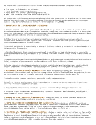 La comunicación ascendente adopta muchas formas, sin embargo, puede reducirse a lo que la persona dice:
• De si misma, su desempeño y sus problemas.
• Acerca de otras personas y sus problemas.
• Acerca de los usos, practicas y políticas organizacionales.
• Acerca de lo que es necesario hacer y como puede ser hecho.
La comunicación ascendente puede constituirse en un termómetro de lo que sucede con la gente a nue stro mando y, por
lo tanto, su utilidad esta en que dependiendo del nivel de detalle que tengamos, podamos diagnosticar y pronosticar
sucesos para poderlos manejar de una manera más eficientes (Katz y Kahn, 1981).
• IMPORTANCIA DE LA COMUNICACIÓN ASCENDENTE:
1. Brinda a los niveles altos de la organización la retroalimentación que proviene de niveles más bajos acerca de las
comunicaciones descendentes (Hodgetts y Altman, 1981). La comunicación ascendente es el contacto de la gente con sus
superiores para que estos estén suficiente y oportunamente informados de la manera en que sus departamentos o áreas
de responsabilidad reciben las comunicaciones descendentes.
2. Mide el clima organizacional imperante. La comunicación ascendente crea, a demás, un canal por el cual la
administración puede medir el clima organizacional y enfrentarse a problemas tales como quejas o baja productividad,
antes de que se conviertan en problemas graves.
3. Permite la participación de los empleados en la toma de decisiones mediante la aportación de sus ideas, basadas en el
comportamiento de sus tareas.
4. Permite el diagnostico de las malas interpretaciones y la prevención de nuevos problemas cuando se presentan los
primeros síntomas de tensión y dificultades, ya que satisface necesidades humanas básicas, como el sentirse tomado en
cuenta.
5. Puede incrementar la aceptación de decisiones ejecutivas. En la medida en que exista un mayor acercamiento entre los
jefes y empleados, se lograra una mejor aceptación y comprensión de las decisiones ejecutivas.
6. Mejora el conocimiento de los subordinados. La habilidad para influenciar y motivar a los niveles inferiores, tendrá
mejores fundamentos y oportunidades si se sabe y comprenden las formas de pensar y sentir de su personal.
• NORMAS DE LA COMUNICACIÓN ASCENDENTE: Uno de los métodos que pueden ayudar a fomentar la
comunicación ascendente dentro de una organización es el establecimiento de una política general que exprese los tipos
de mensaje que se desea. Los empleados mantendrán informados a los supervisores directos acerca de:
1. Aquellos aspectos en que el supervisor es responsable ante los niveles superiores.
2. Cualquier elemento en el que pueda existir desacuerdo o que pueda provocar controversia dentro de las diversas
unidades o departamentos de la organización.
3. Los aspectos que necesitan una Asesoria del supervisor o la coordinación con otras personas o unidades.
4. Cualquier aspecto concerniente a recomendaciones o sugerencias tendientes a efectuar cambios, innovaciones o
variaciones en las normas establecidas.
• PRACTICAS DE LA COMUNICACIÓN ASCENDENTE: A demás de contar con normas adecuadas, es necesario
manejar diversas practicas para mejorar la comunicación ascendentes:
1. LLEVE A CABO REUNIONES PERIODICAS CON SU PERSONAL: Es importante que usted celebre reuniones
periódicas con los empleados ya que sirven para fortalecer la comunicación ascendente a través de juntas. En ellas se
debe animar a los trabajadores a hablar con claridad sobre cualquier problema de trabajo, nece sidades y practica
gerenciales que de alguna manera faciliten su desempeño personal o bien interfieran con el.
2. MANTENGA UNA POLITICA DE PUERTAS ABIERTAS: este tipo de practica radica en el hecho de que el personal se
puede acercar a los niveles superiores para hablar directamente de todo aspecto que el o ella consideren de interés o de
importancia, la puerta abierta puede constituirse en una ayuda muy importante para que la comunicación ascendente
fluya. El principal problema para que esta practica de resultados es saber si el gerente que esta detrás tiene en realidad
una actitud de puertas abiertas y si los empleados se sienten libres para cruzarlas.
 