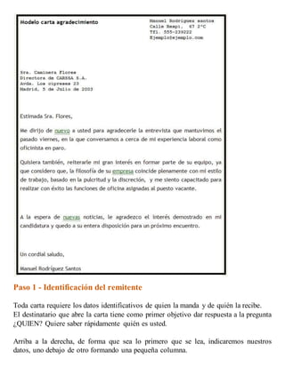 Paso 1 - Identificación del remitente
Toda carta requiere los datos identificativos de quien la manda y de quién la recibe.
El destinatario que abre la carta tiene como primer objetivo dar respuesta a la pregunta
¿QUIEN? Quiere saber rápidamente quién es usted.
Arriba a la derecha, de forma que sea lo primero que se lea, indicaremos nuestros
datos, uno debajo de otro formando una pequeña columna.
 