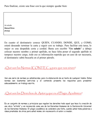 Para finalizar, existe una frase con la que siempre quedar bien:
Un saludo.
Manuel Pérez
(Firma)
En cuanto el destinatario conoce QUIEN, CUANDO, DONDE, QUE, y COMO,
estará deseando terminar la carta y seguir con su trabajo. Para facilitar esta tarea, lo
mejor es una despedida corta y cordial. Basta con escribir "Un saludo" y debajo
colocar nuestro nombre y primer apellido, no hace falta poner el segundo apellido ni
tampoco nuestro cargo, todo eso es información repetida que en caso de ser necesaria,
el destinatario sabrá buscarla en el primer párrafo.
¿Qué son las Normas ICONTEC y para que nos sirven?
Son una serie de normas ya establecidas, para la elaboración de un texto de cualquier índole. Estas
normas son bastantes estrictas y el contenido presenta los requisitos para presentar
adecuadamente un trabajo escrito.
¿Qué son los Derechos de Autor y que es el Plagio Académico?
Es un conjunto de normas y principios que regulan los derechos todo aquel que hace la creación de
una obra “artista” y es reconocida como uno de los Derechos Humanos de la Declaración Universal
de los Derechos Humanos. El plagio académico se considera una falta, cuando usted toma palabras o
ideas prestadas de otros para usted mismo sin reconocerlo al autor o creador.
 