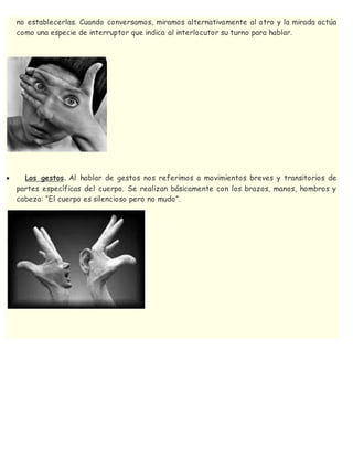 no establecerlas. Cuando conversamos, miramos alternativamente al otro y la mirada actúa
como una especie de interruptor que indica al interlocutor su turno para hablar.
 Los gestos. Al hablar de gestos nos referimos a movimientos breves y transitorios de
partes específicas del cuerpo. Se realizan básicamente con los brazos, manos, hombros y
cabeza: “El cuerpo es silencioso pero no mudo”.
 