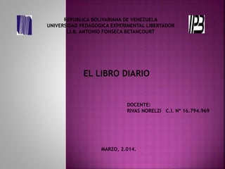 REPUBLICA BOLIVARIANA DE VENEZUELA
UNIVERSIDAD PEDAGOGICA EXPERIMENTAL LIBERTADOR
LI.B. ANTONIO FONSECA BETANCOURT
EL LIBRO DIARIO
DOCENTE:
RIVAS NORELZI C.I. Nº 16.794.969
MARZO, 2.014.
 