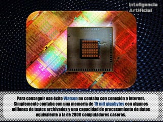 Para conseguir ese éxito Watson no contaba con conexión a Internet.
 Simplemente contaba con una memoria de 15 mil gigabytes con algunos
millones de textos archivados y una capacidad de procesamiento de datos
             equivalente a la de 2800 computadores caseros.
 