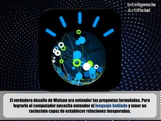 El verdadero desafío de Watson era entender las preguntas formuladas. Para
   lograrlo el computador necesita entender el lenguaje hablado y tener un
            raciocinio capaz de establecer relaciones inesperadas.
 
