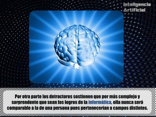 Por otra parte los detractores sostienen que por más complejo y
  sorprendente que sean los logros de la informática, ella nunca será
comparable a la de una persona pues pertenecerían a campos distintos.
 