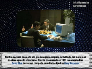También ocurre que cada vez que delegamos alguna actividad a las máquinas,
  esa tarea pierde el encanto. Ocurrió eso cuando en 1997 la computadora
      Deep Blue derrotó al campeón mundial de Ajedrez Gary Kasparov.
 