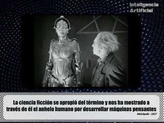 La ciencia ficción se apropió del término y nos ha mostrado a
través de él el anhelo humano por desarrollar máquinas pensantes
 