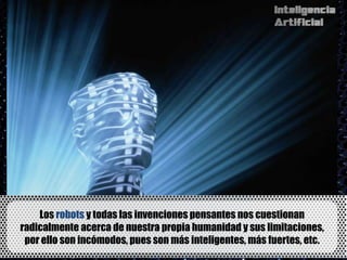 Los robots y todas las invenciones pensantes nos cuestionan
radicalmente acerca de nuestra propia humanidad y sus limitaciones,
 por ello son incómodos, pues son más inteligentes, más fuertes, etc.
 