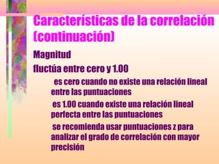 Características de la correlación
(continuación)
Magnitud
fluctúa entre cero y 1.00
es cero cuando no existe una relación lineal
entre las puntuaciones
es 1.00 cuando existe una relación lineal
perfecta entre las puntuaciones
se recomienda usar puntuaciones z para
analizar el grado de correlación con mayor
precisión
 