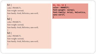 h1 {
color: #8A8E27;
font-weight: normal;
font-family:Arial, Helvetica, sans-serif;
}
h2 {
color: #8A8E27;
font-weight: normal;
font-family:Arial, Helvetica, sans-serif;
}
h3 {
color: #8A8E27;
font-weight: normal;
font-family:Arial, Helvetica, sans-serif;
}
h1, h2, h3 {
color: #8A8E27;
font-weight: normal;
font-family: Arial, Helvetica,
sans-serif;
}
 