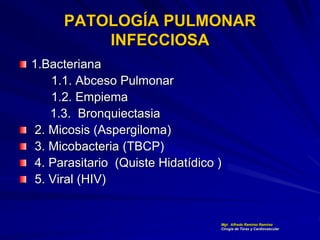 PATOLOGÍA PULMONAR
INFECCIOSA
1.Bacteriana
1.1. Abceso Pulmonar
1.2. Empiema
1.3. Bronquiectasia
2. Micosis (Aspergiloma)
3. Micobacteria (TBCP)
4. Parasitario (Quiste Hidatídico )
5. Viral (HIV)
Mgt. Alfredo Ramírez Ramírez
Cirugía de Tórax y Cardiovascular
 