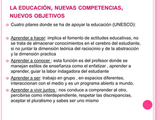 LA EDUCACIÓN, NUEVAS COMPETENCIAS,
    NUEVOS OBJETIVOS
   Cuatro pilares donde se ha de apoyar la educación (UNESCO):

...