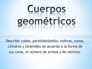 Describir cubos, paralelepípedos, esferas, conos,
cilindros y pirámides de acuerdo a la forma de
sus caras, el número de aristas y de vértices.
 