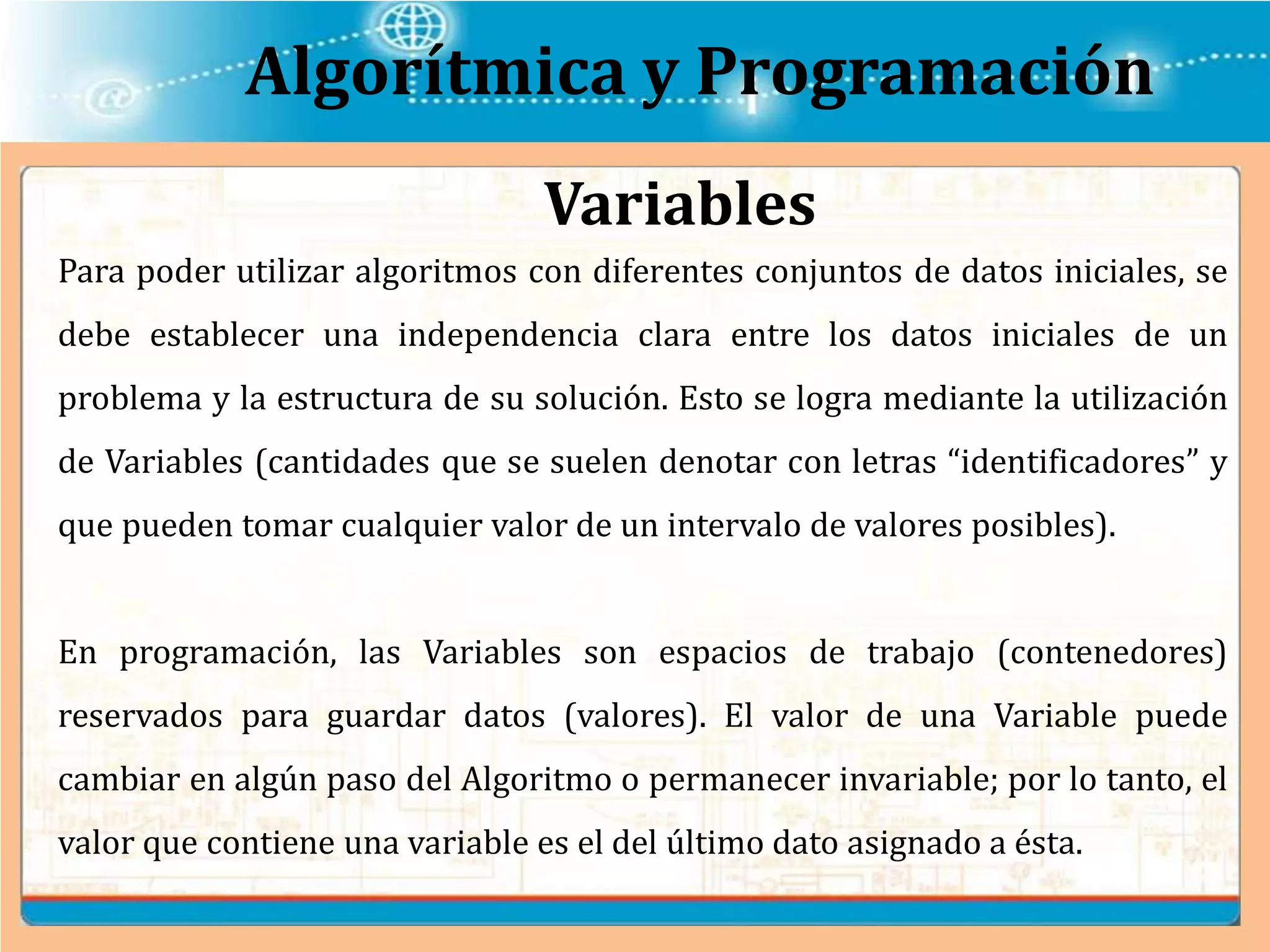Algorítmica y Programación
Para poder utilizar algoritmos con diferentes conjuntos de datos iniciales, se
debe establecer una independencia clara entre los datos iniciales de un
problema y la estructura de su solución. Esto se logra mediante la utilización
de Variables (cantidades que se suelen denotar con letras “identificadores” y
que pueden tomar cualquier valor de un intervalo de valores posibles).
En programación, las Variables son espacios de trabajo (contenedores)
reservados para guardar datos (valores). El valor de una Variable puede
cambiar en algún paso del Algoritmo o permanecer invariable; por lo tanto, el
valor que contiene una variable es el del último dato asignado a ésta.
Variables
 