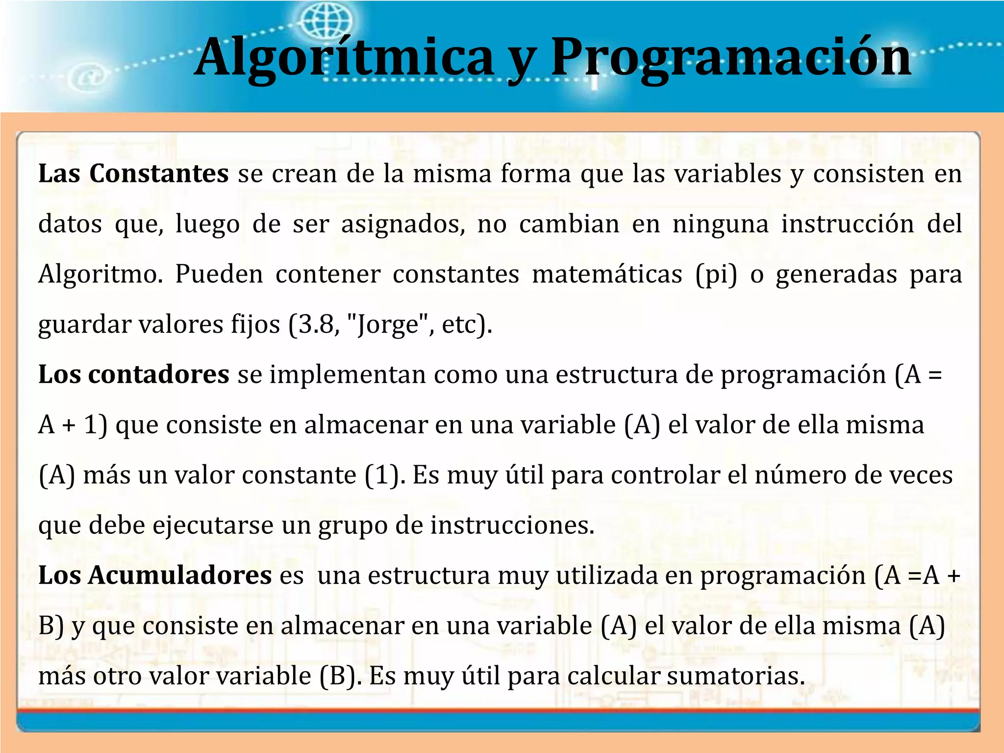 Algorítmica y Programación
Las Constantes se crean de la misma forma que las variables y consisten en
datos que, luego de ser asignados, no cambian en ninguna instrucción del
Algoritmo. Pueden contener constantes matemáticas (pi) o generadas para
guardar valores fijos (3.8, "Jorge", etc).
Los contadores se implementan como una estructura de programación (A =
A + 1) que consiste en almacenar en una variable (A) el valor de ella misma
(A) más un valor constante (1). Es muy útil para controlar el número de veces
que debe ejecutarse un grupo de instrucciones.
Los Acumuladores es una estructura muy utilizada en programación (A =A +
B) y que consiste en almacenar en una variable (A) el valor de ella misma (A)
más otro valor variable (B). Es muy útil para calcular sumatorias.
 
