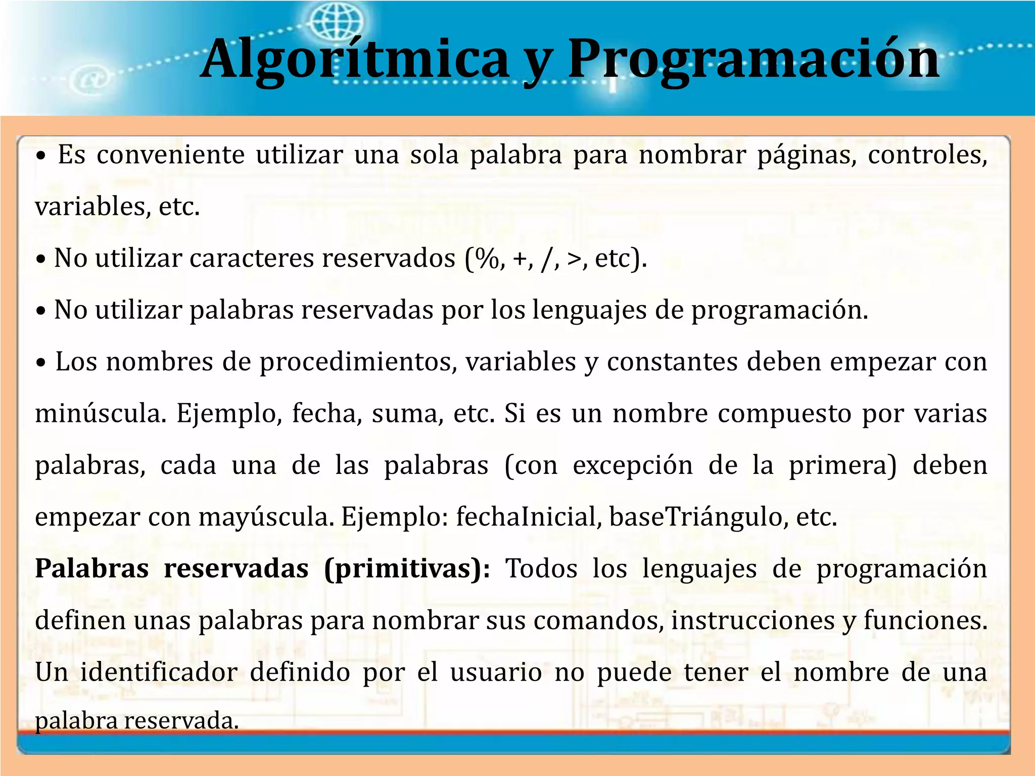 Algorítmica y Programación
• Es conveniente utilizar una sola palabra para nombrar páginas, controles,
variables, etc.
• No utilizar caracteres reservados (%, +, /, >, etc).
• No utilizar palabras reservadas por los lenguajes de programación.
• Los nombres de procedimientos, variables y constantes deben empezar con
minúscula. Ejemplo, fecha, suma, etc. Si es un nombre compuesto por varias
palabras, cada una de las palabras (con excepción de la primera) deben
empezar con mayúscula. Ejemplo: fechaInicial, baseTriángulo, etc.
Palabras reservadas (primitivas): Todos los lenguajes de programación
definen unas palabras para nombrar sus comandos, instrucciones y funciones.
Un identificador definido por el usuario no puede tener el nombre de una
palabra reservada.
 