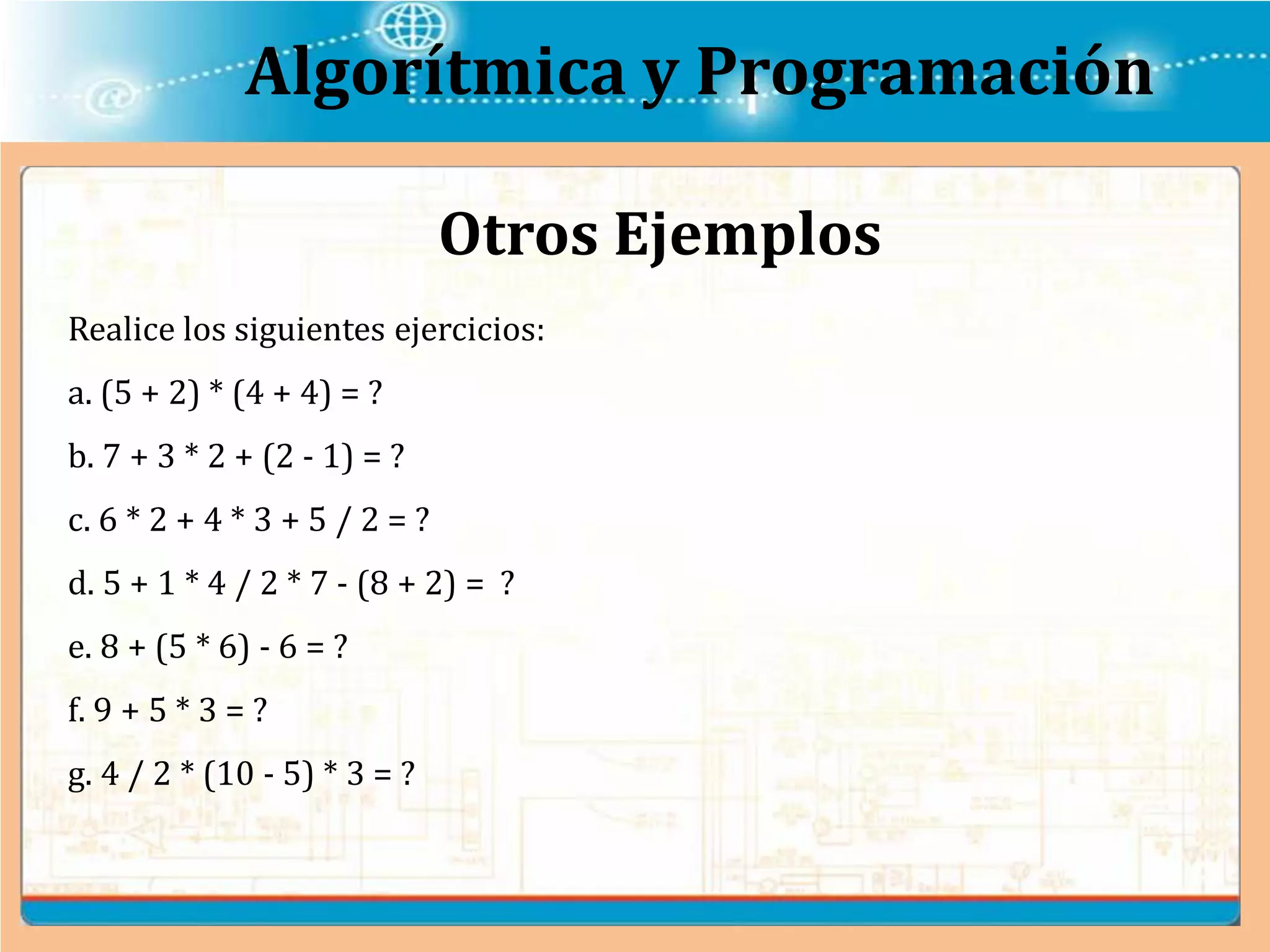 Algorítmica y Programación
Realice los siguientes ejercicios:
a. (5 + 2) * (4 + 4) = ?
b. 7 + 3 * 2 + (2 - 1) = ?
c. 6 * 2 + 4 * 3 + 5 / 2 = ?
d. 5 + 1 * 4 / 2 * 7 - (8 + 2) = ?
e. 8 + (5 * 6) - 6 = ?
f. 9 + 5 * 3 = ?
g. 4 / 2 * (10 - 5) * 3 = ?
Otros Ejemplos
 
