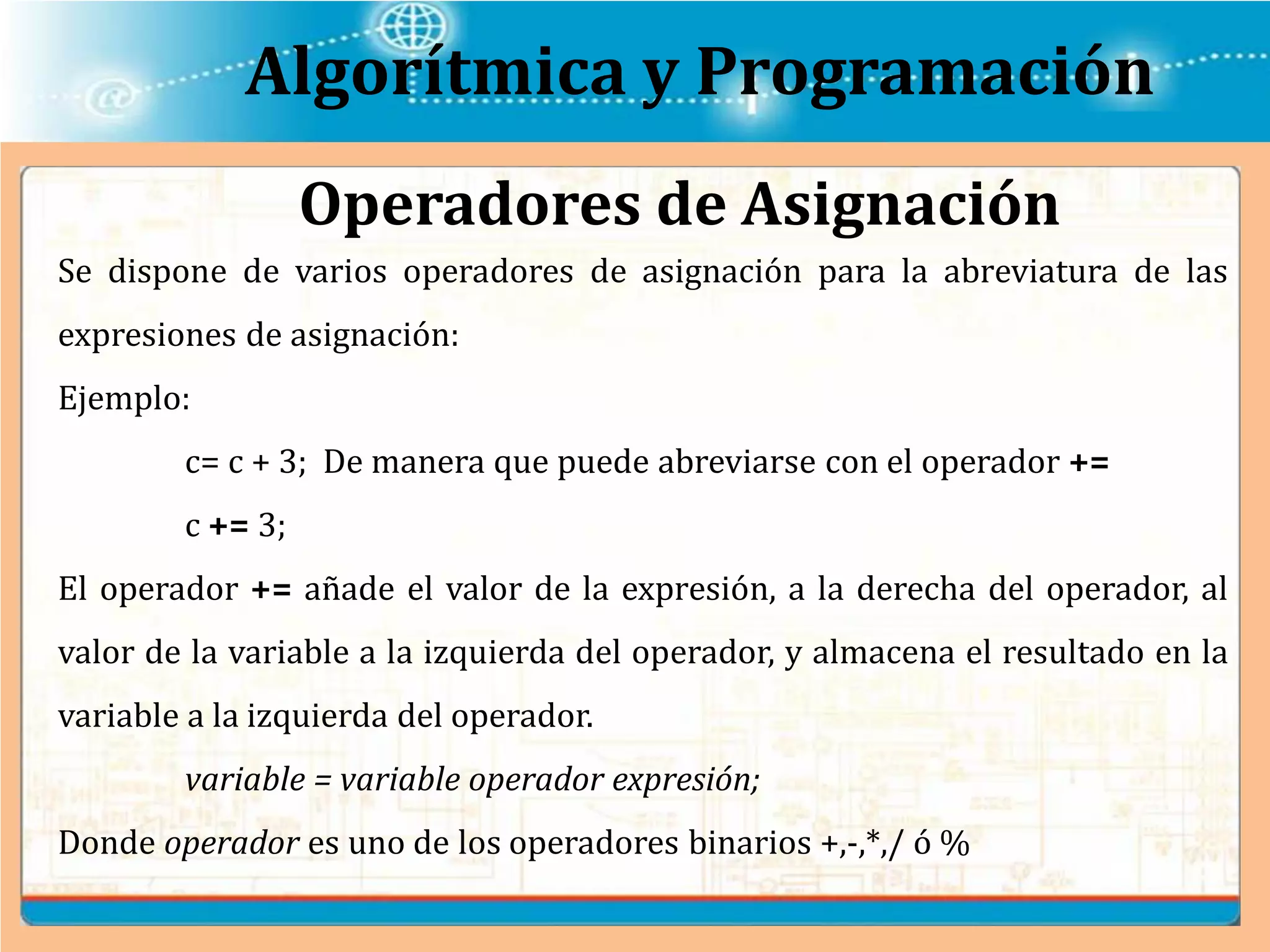 Algorítmica y Programación
Se dispone de varios operadores de asignación para la abreviatura de las
expresiones de asignación:
Ejemplo:
c= c + 3; De manera que puede abreviarse con el operador +=
c += 3;
El operador += añade el valor de la expresión, a la derecha del operador, al
valor de la variable a la izquierda del operador, y almacena el resultado en la
variable a la izquierda del operador.
variable = variable operador expresión;
Donde operador es uno de los operadores binarios +,-,*,/ ó %
Operadores de Asignación
 