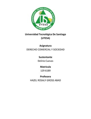 Universidad Tecnológica De Santiago
(UTESA)
Asignatura
DERECHO COMERCIAL Y SOCIEDAD
Sustentante
Delirio Cuevas
Matricula
129 6189
Profesora
HAZEL ROSALY GROSS ABAD
 