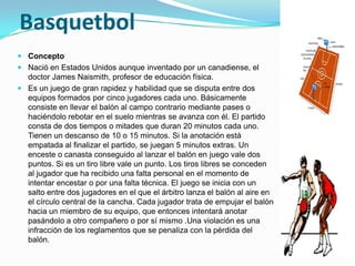 Basquetbol
 Concepto
 Nació en Estados Unidos aunque inventado por un canadiense, el
  doctor James Naismith, profesor de educación física.
 Es un juego de gran rapidez y habilidad que se disputa entre dos
  equipos formados por cinco jugadores cada uno. Básicamente
  consiste en llevar el balón al campo contrario mediante pases o
  haciéndolo rebotar en el suelo mientras se avanza con él. El partido
  consta de dos tiempos o mitades que duran 20 minutos cada uno.
  Tienen un descanso de 10 o 15 minutos. Si la anotación está
  empatada al finalizar el partido, se juegan 5 minutos extras. Un
  enceste o canasta conseguido al lanzar el balón en juego vale dos
  puntos. Si es un tiro libre vale un punto. Los tiros libres se conceden
  al jugador que ha recibido una falta personal en el momento de
  intentar encestar o por una falta técnica. El juego se inicia con un
  salto entre dos jugadores en el que el árbitro lanza el balón al aire en
  el círculo central de la cancha. Cada jugador trata de empujar el balón
  hacia un miembro de su equipo, que entonces intentará anotar
  pasándolo a otro compañero o por sí mismo .Una violación es una
  infracción de los reglamentos que se penaliza con la pérdida del
  balón.
 